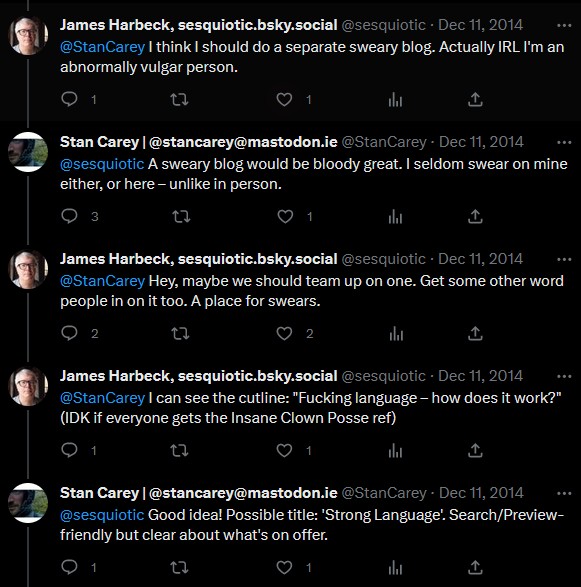 5 tweets of a chat between me (Stan Carey) and James Harbeck in 2014. James: I think I should do a separate sweary blog. Actually IRL I'm an abnormally vulgar person. Stan: A sweary blog would be bloody great. I seldom swear on mine either, or here – unlike in person. James: Hey, maybe we should team up on one. Get some other word people in on it too. A place for swears. James: I can see the cutline: "Fucking language – how does it work?" (IDK if everyone gets the Insane Clown Posse ref). Stan: Good idea! Possible title: 'Strong Language'. Search/Preview-friendly but clear about what's on offer.